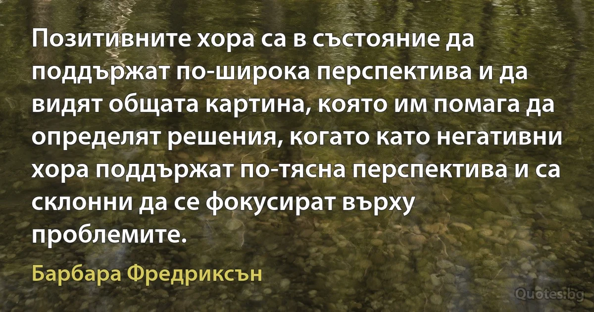 Позитивните хора са в състояние да поддържат по-широка перспектива и да видят общата картина, която им помага да определят решения, когато като негативни хора поддържат по-тясна перспектива и са склонни да се фокусират върху проблемите. (Барбара Фредриксън)