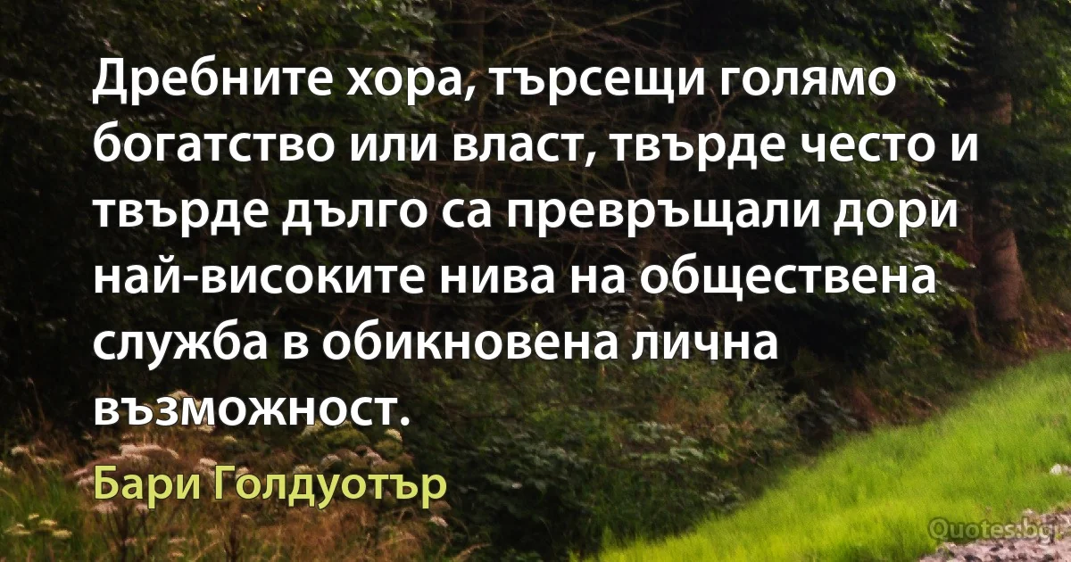 Дребните хора, търсещи голямо богатство или власт, твърде често и твърде дълго са превръщали дори най-високите нива на обществена служба в обикновена лична възможност. (Бари Голдуотър)