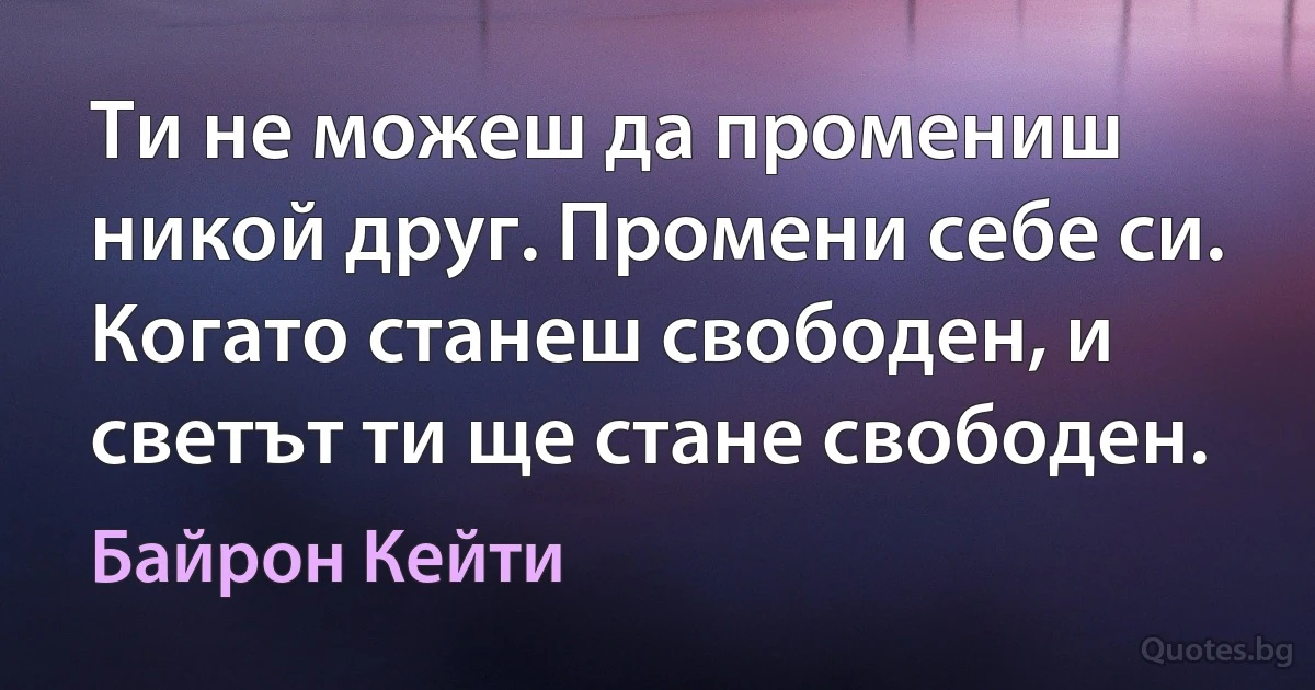 Ти не можеш да промениш никой друг. Промени себе си. Когато станеш свободен, и светът ти ще стане свободен. (Байрон Кейти)