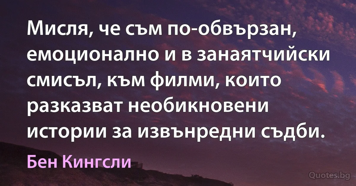 Мисля, че съм по-обвързан, емоционално и в занаятчийски смисъл, към филми, които разказват необикновени истории за извънредни съдби. (Бен Кингсли)