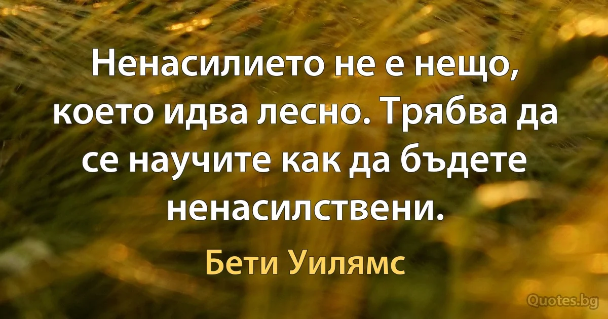 Ненасилието не е нещо, което идва лесно. Трябва да се научите как да бъдете ненасилствени. (Бети Уилямс)