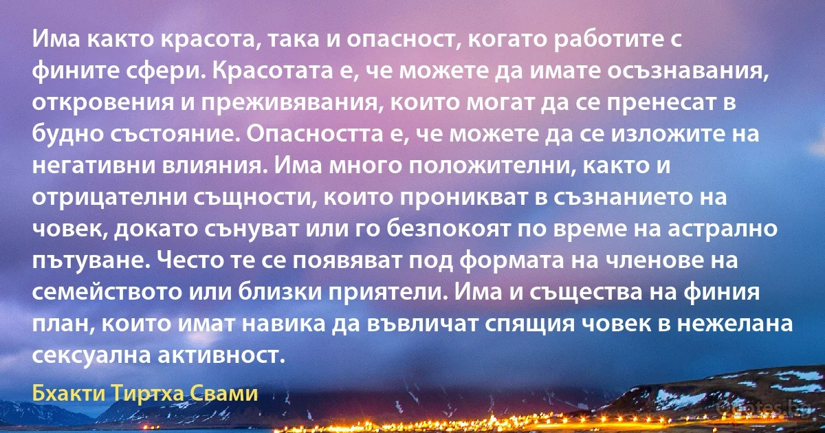 Има както красота, така и опасност, когато работите с фините сфери. Красотата е, че можете да имате осъзнавания, откровения и преживявания, които могат да се пренесат в будно състояние. Опасността е, че можете да се изложите на негативни влияния. Има много положителни, както и отрицателни същности, които проникват в съзнанието на човек, докато сънуват или го безпокоят по време на астрално пътуване. Често те се появяват под формата на членове на семейството или близки приятели. Има и същества на финия план, които имат навика да въвличат спящия човек в нежелана сексуална активност. (Бхакти Тиртха Свами)