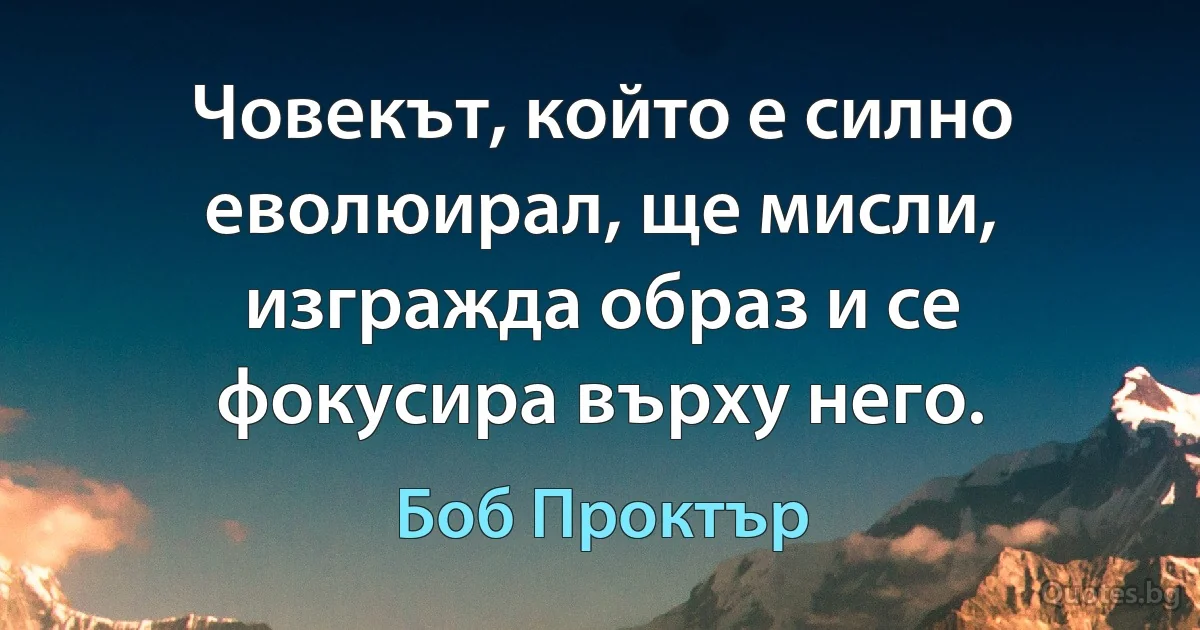 Човекът, който е силно еволюирал, ще мисли, изгражда образ и се фокусира върху него. (Боб Проктър)