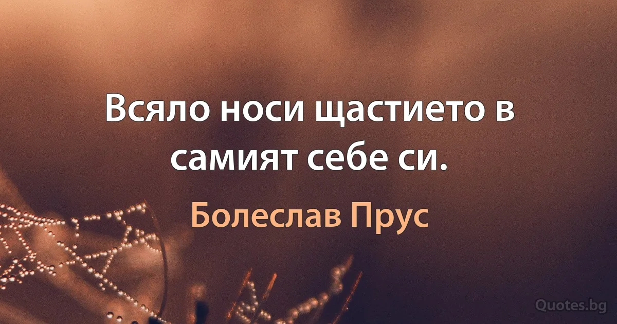 Всяло носи щастието в самият себе си. (Болеслав Прус)