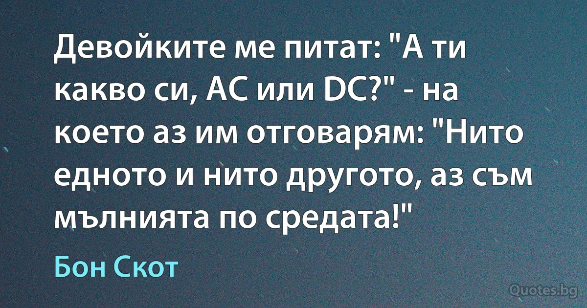 Девойките ме питат: "А ти какво си, AC или DC?" - на което аз им отговарям: "Нито едното и нито другото, аз съм мълнията по средата!" (Бон Скот)