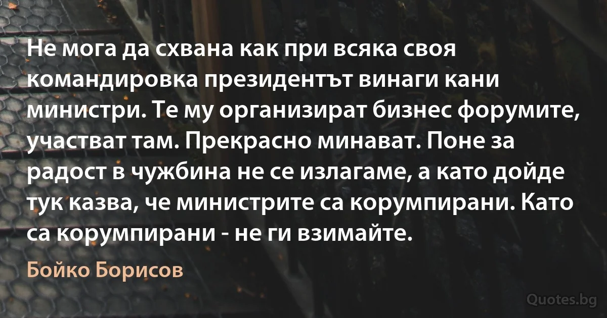 Не мога да схвана как при всяка своя командировка президентът винаги кани министри. Те му организират бизнес форумите, участват там. Прекрасно минават. Поне за радост в чужбина не се излагаме, а като дойде тук казва, че министрите са корумпирани. Като са корумпирани - не ги взимайте. (Бойко Борисов)