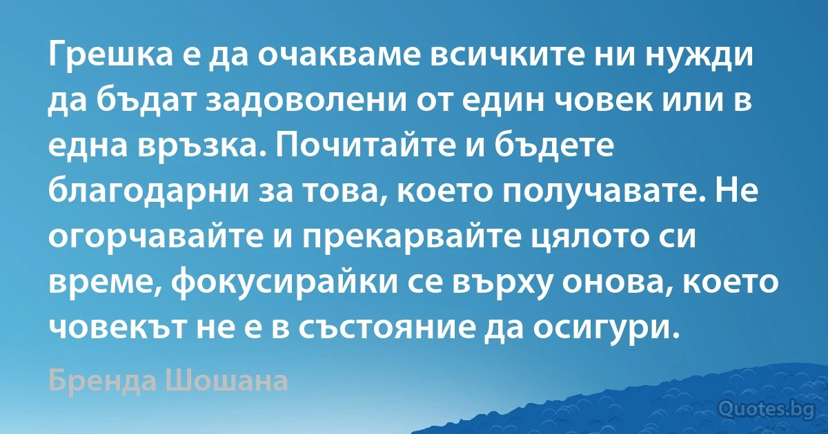 Грешка е да очакваме всичките ни нужди да бъдат задоволени от един човек или в една връзка. Почитайте и бъдете благодарни за това, което получавате. Не огорчавайте и прекарвайте цялото си време, фокусирайки се върху онова, което човекът не е в състояние да осигури. (Бренда Шошана)