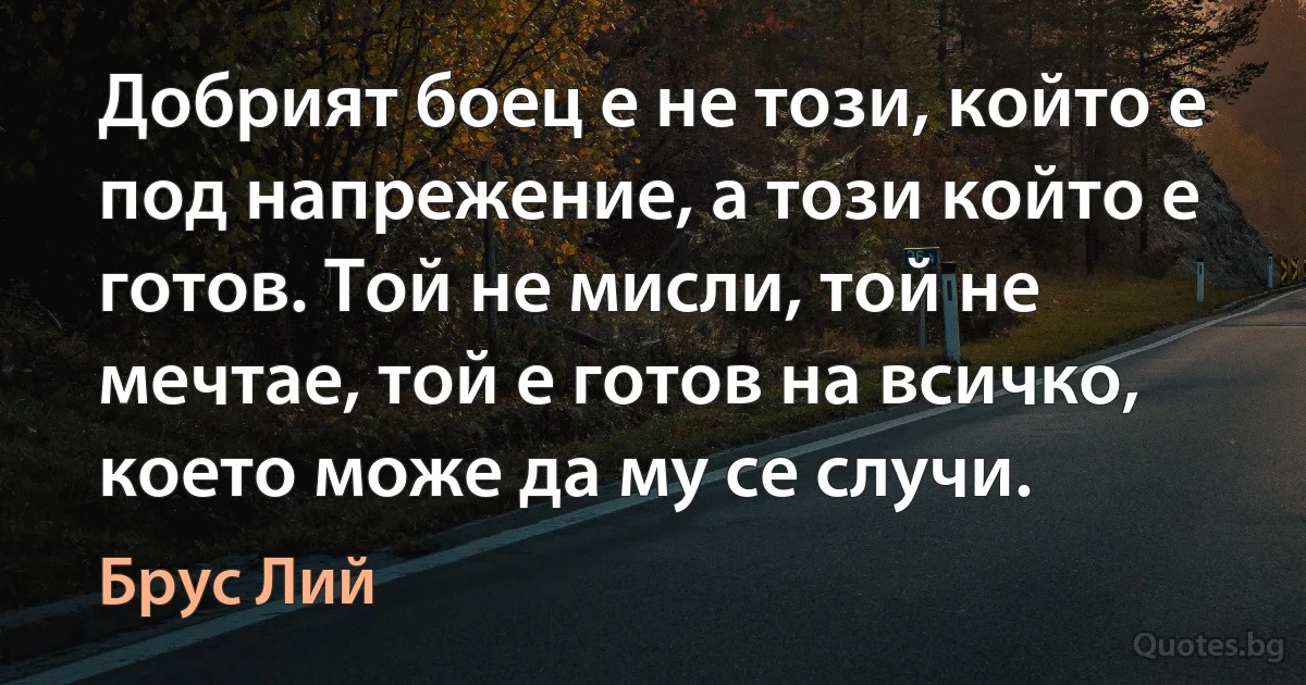 Добрият боец е не този, който е под напрежение, а този който е готов. Той не мисли, той не мечтае, той е готов на всичко, което може да му се случи. (Брус Лий)