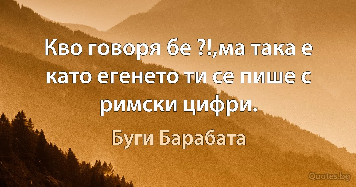 Кво говоря бе ?!,ма така е като егенето ти се пише с римски цифри. (Буги Барабата)