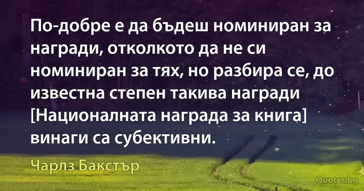 По-добре е да бъдеш номиниран за награди, отколкото да не си номиниран за тях, но разбира се, до известна степен такива награди [Националната награда за книга] винаги са субективни. (Чарлз Бакстър)