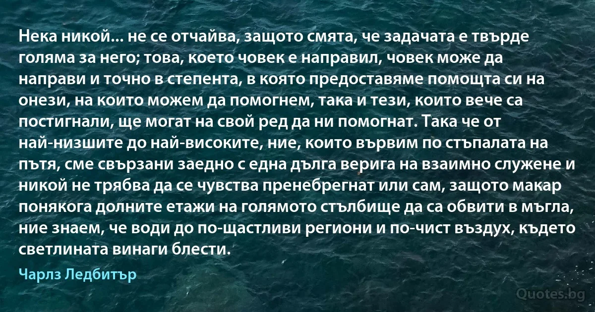 Нека никой... не се отчайва, защото смята, че задачата е твърде голяма за него; това, което човек е направил, човек може да направи и точно в степента, в която предоставяме помощта си на онези, на които можем да помогнем, така и тези, които вече са постигнали, ще могат на свой ред да ни помогнат. Така че от най-низшите до най-високите, ние, които вървим по стъпалата на пътя, сме свързани заедно с една дълга верига на взаимно служене и никой не трябва да се чувства пренебрегнат или сам, защото макар понякога долните етажи на голямото стълбище да са обвити в мъгла, ние знаем, че води до по-щастливи региони и по-чист въздух, където светлината винаги блести. (Чарлз Ледбитър)