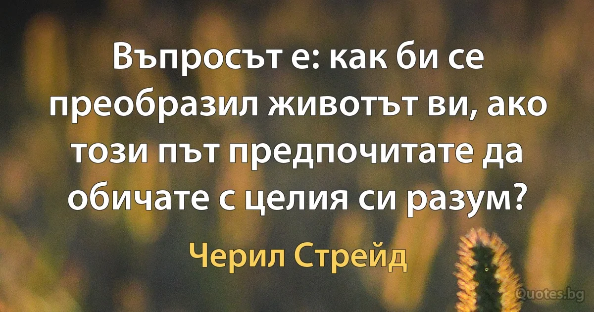 Въпросът е: как би се преобразил животът ви, ако този път предпочитате да обичате с целия си разум? (Черил Стрейд)