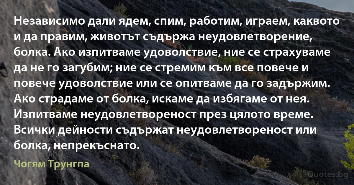 Независимо дали ядем, спим, работим, играем, каквото и да правим, животът съдържа неудовлетворение, болка. Ако изпитваме удоволствие, ние се страхуваме да не го загубим; ние се стремим към все повече и повече удоволствие или се опитваме да го задържим. Ако страдаме от болка, искаме да избягаме от нея. Изпитваме неудовлетвореност през цялото време. Всички дейности съдържат неудовлетвореност или болка, непрекъснато. (Чогям Трунгпа)