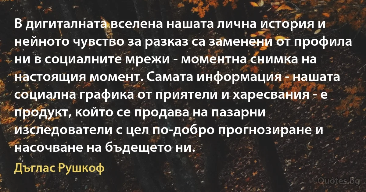 В дигиталната вселена нашата лична история и нейното чувство за разказ са заменени от профила ни в социалните мрежи - моментна снимка на настоящия момент. Самата информация - нашата социална графика от приятели и харесвания - е продукт, който се продава на пазарни изследователи с цел по-добро прогнозиране и насочване на бъдещето ни. (Дъглас Рушкоф)