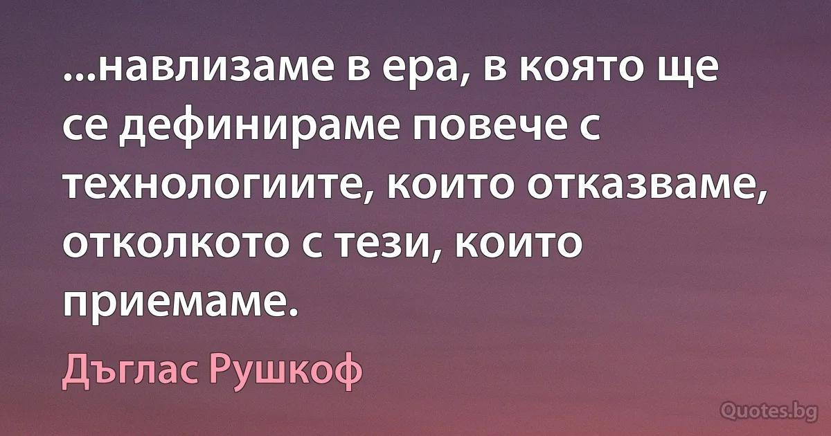 ...навлизаме в ера, в която ще се дефинираме повече с технологиите, които отказваме, отколкото с тези, които приемаме. (Дъглас Рушкоф)