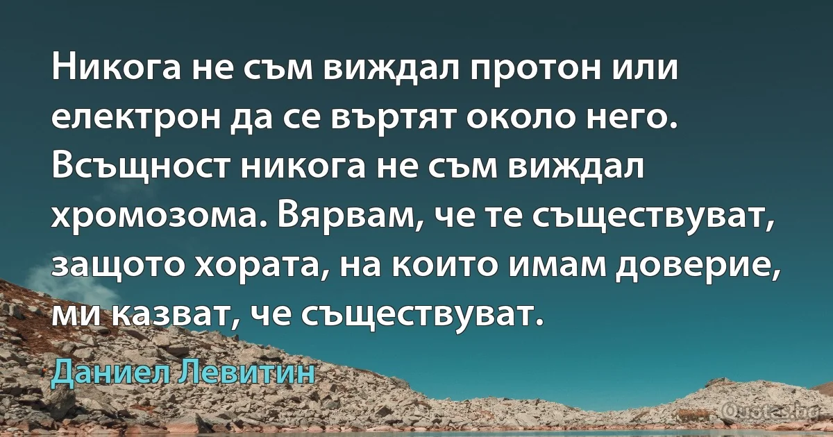 Никога не съм виждал протон или електрон да се въртят около него. Всъщност никога не съм виждал хромозома. Вярвам, че те съществуват, защото хората, на които имам доверие, ми казват, че съществуват. (Даниел Левитин)