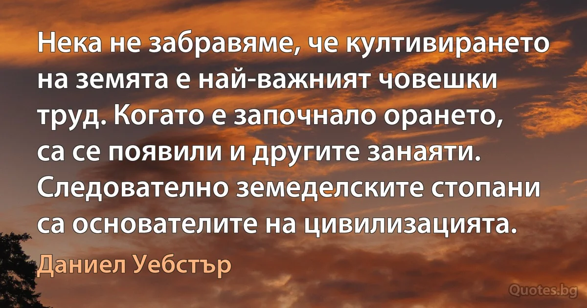 Нека не забравяме, че култивирането на земята е най-важният човешки труд. Когато е започнало орането, са се появили и другите занаяти. Следователно земеделските стопани са основателите на цивилизацията. (Даниел Уебстър)