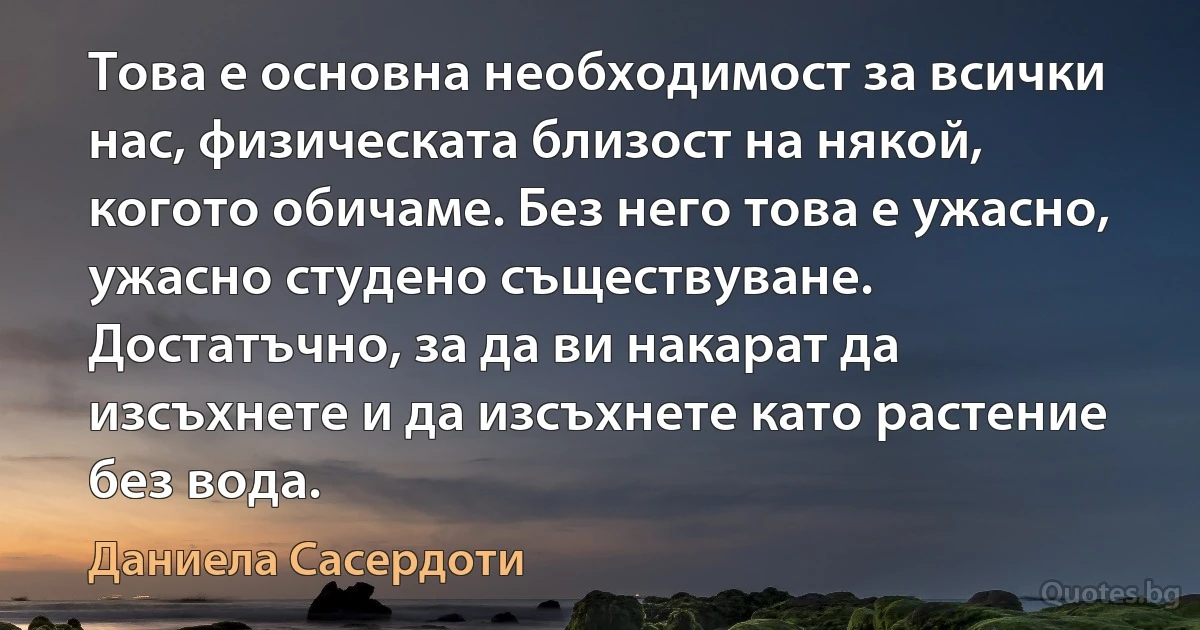 Това е основна необходимост за всички нас, физическата близост на някой, когото обичаме. Без него това е ужасно, ужасно студено съществуване. Достатъчно, за да ви накарат да изсъхнете и да изсъхнете като растение без вода. (Даниела Сасердоти)