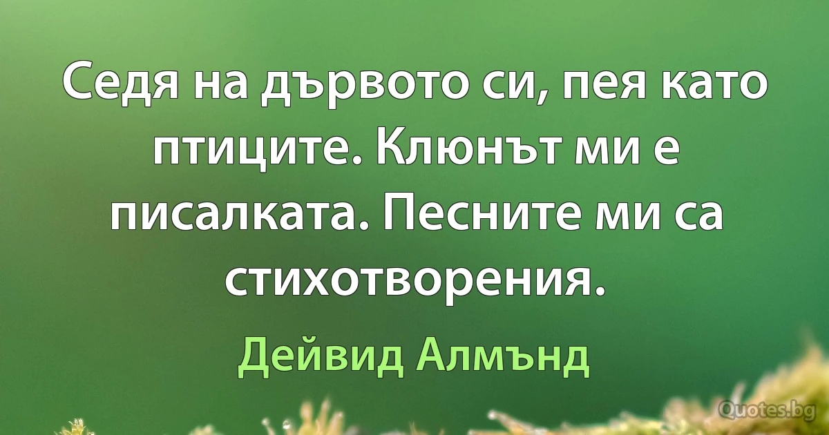 Седя на дървото си, пея като птиците. Клюнът ми е писалката. Песните ми са стихотворения. (Дейвид Алмънд)