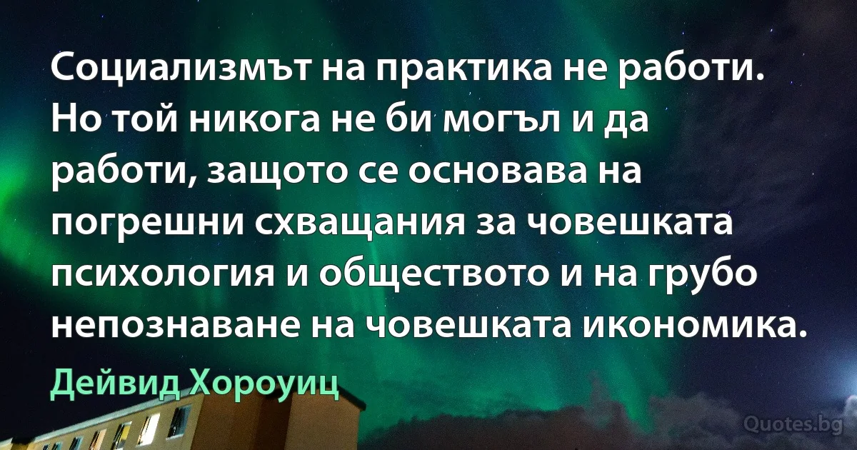 Социализмът на практика не работи. Но той никога не би могъл и да работи, защото се основава на погрешни схващания за човешката психология и обществото и на грубо непознаване на човешката икономика. (Дейвид Хороуиц)