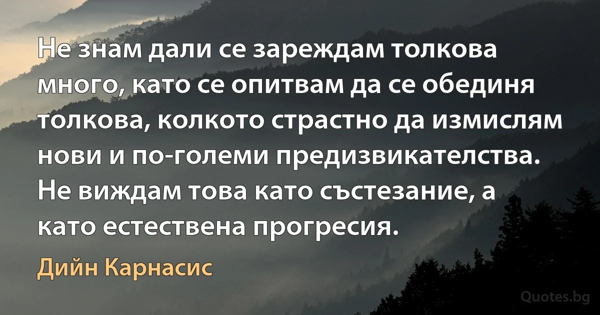 Не знам дали се зареждам толкова много, като се опитвам да се обединя толкова, колкото страстно да измислям нови и по-големи предизвикателства. Не виждам това като състезание, а като естествена прогресия. (Дийн Карнасис)