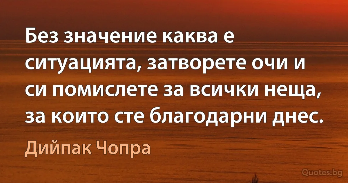 Без значение каква е ситуацията, затворете очи и си помислете за всички неща, за които сте благодарни днес. (Дийпак Чопра)