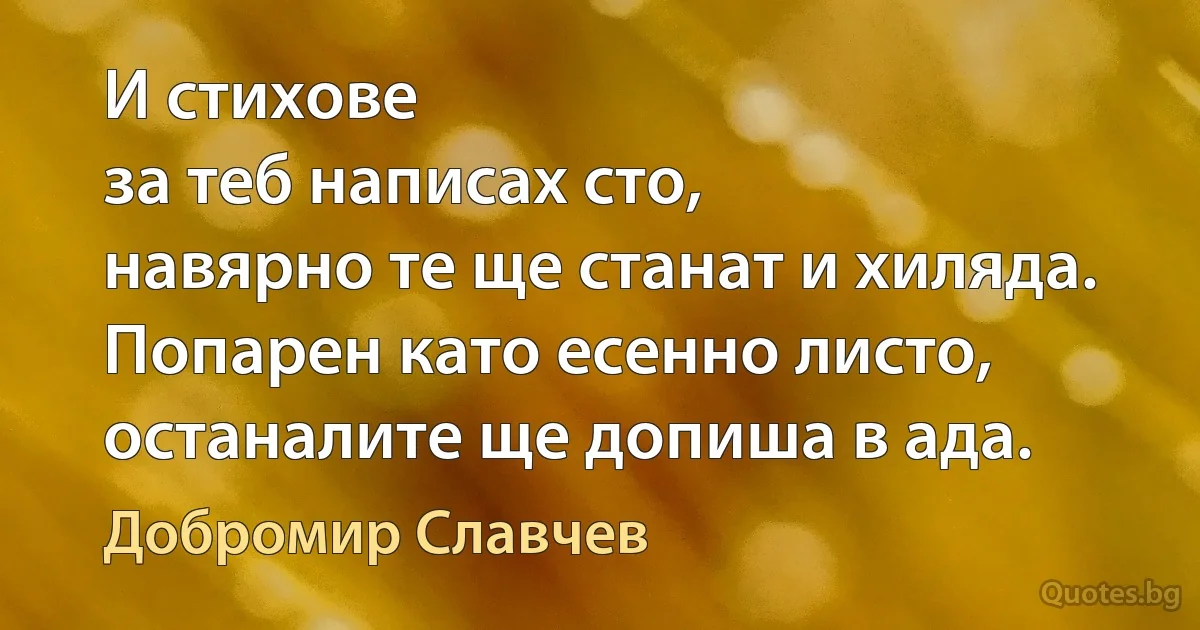 И стихове
за теб написах сто,
навярно те ще станат и хиляда.
Попарен като есенно листо,
останалите ще допиша в ада. (Добромир Славчев)