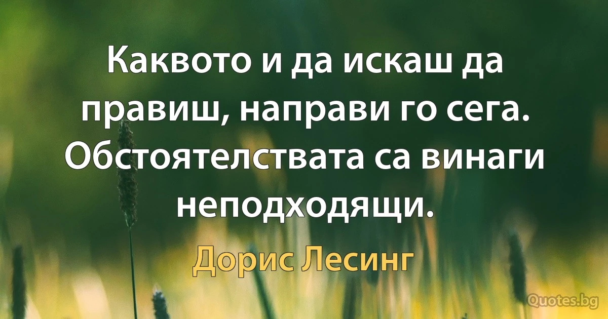 Каквото и да искаш да правиш, направи го сега. Обстоятелствата са винаги неподходящи. (Дорис Лесинг)