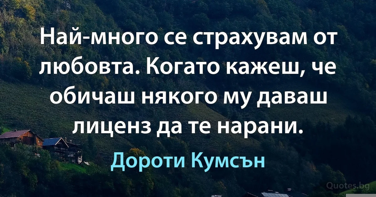 Най-много се страхувам от любовта. Когато кажеш, че обичаш някого му даваш лиценз да те нарани. (Дороти Кумсън)