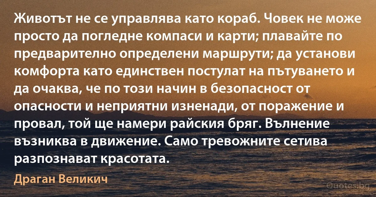 Животът не се управлява като кораб. Човек не може просто да погледне компаси и карти; плавайте по предварително определени маршрути; да установи комфорта като единствен постулат на пътуването и да очаква, че по този начин в безопасност от опасности и неприятни изненади, от поражение и провал, той ще намери райския бряг. Вълнение възниква в движение. Само тревожните сетива разпознават красотата. (Драган Великич)