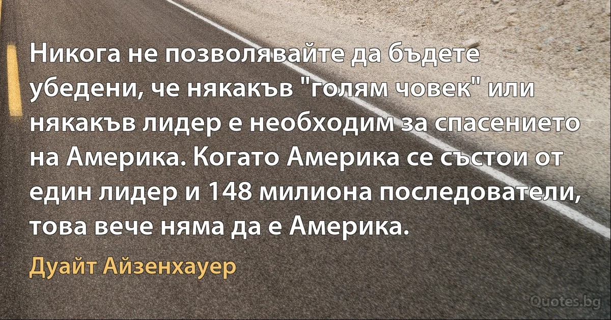 Никога не позволявайте да бъдете убедени, че някакъв "голям човек" или някакъв лидер е необходим за спасението на Америка. Когато Америка се състои от един лидер и 148 милиона последователи, това вече няма да е Америка. (Дуайт Айзенхауер)