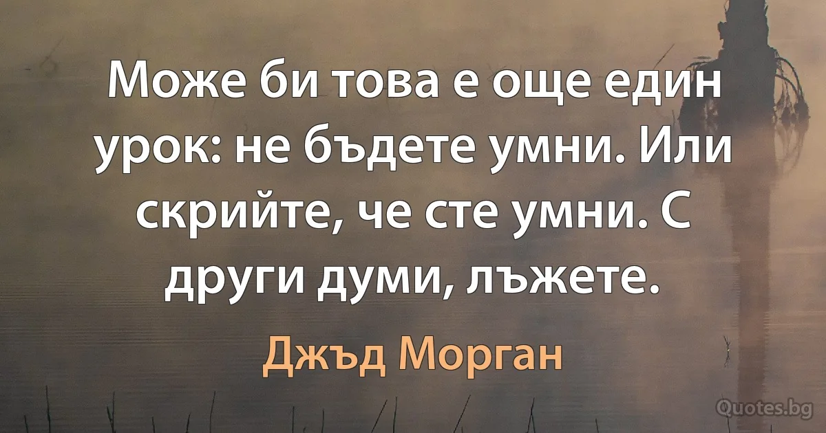 Може би това е още един урок: не бъдете умни. Или скрийте, че сте умни. С други думи, лъжете. (Джъд Морган)