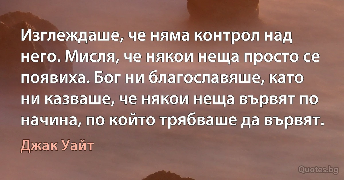 Изглеждаше, че няма контрол над него. Мисля, че някои неща просто се появиха. Бог ни благославяше, като ни казваше, че някои неща вървят по начина, по който трябваше да вървят. (Джак Уайт)