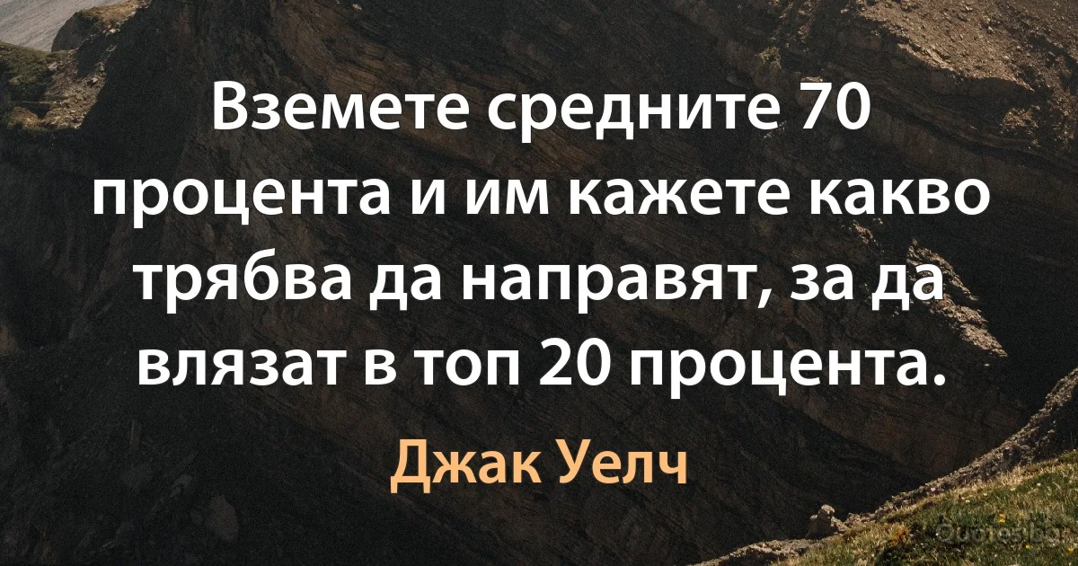 Вземете средните 70 процента и им кажете какво трябва да направят, за да влязат в топ 20 процента. (Джак Уелч)