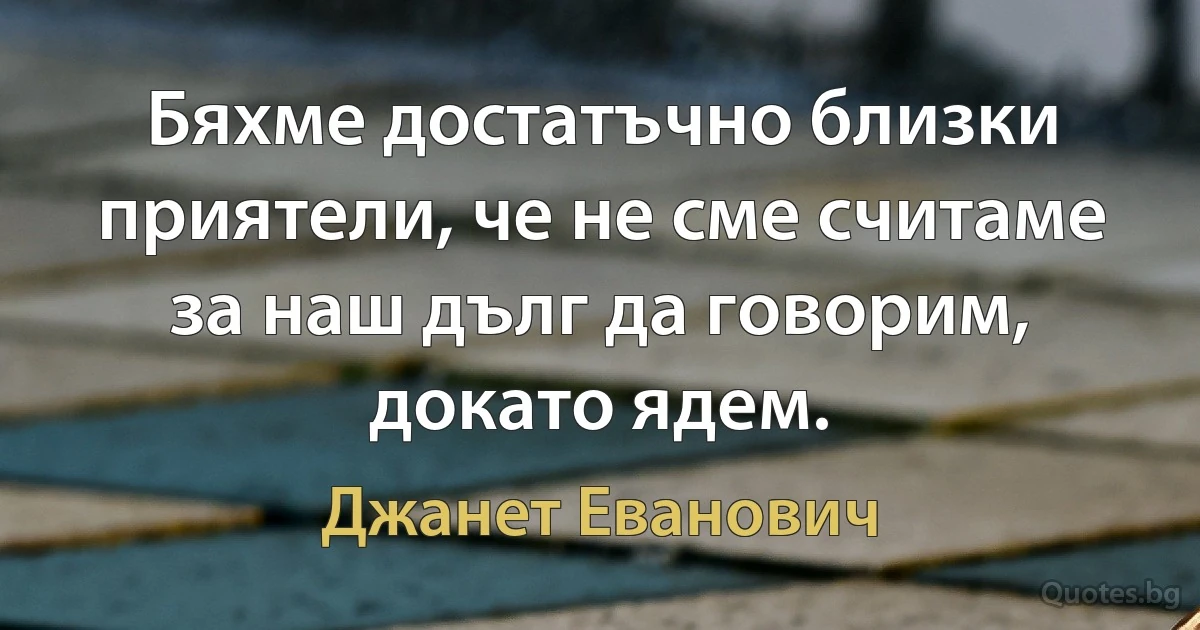 Бяхме достатъчно близки приятели, че не сме считаме за наш дълг да говорим, докато ядем. (Джанет Еванович)