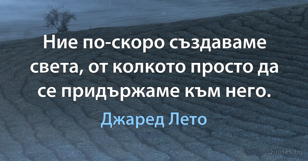 Ние по-скоро създаваме света, от колкото просто да се придържаме към него. (Джаред Лето)