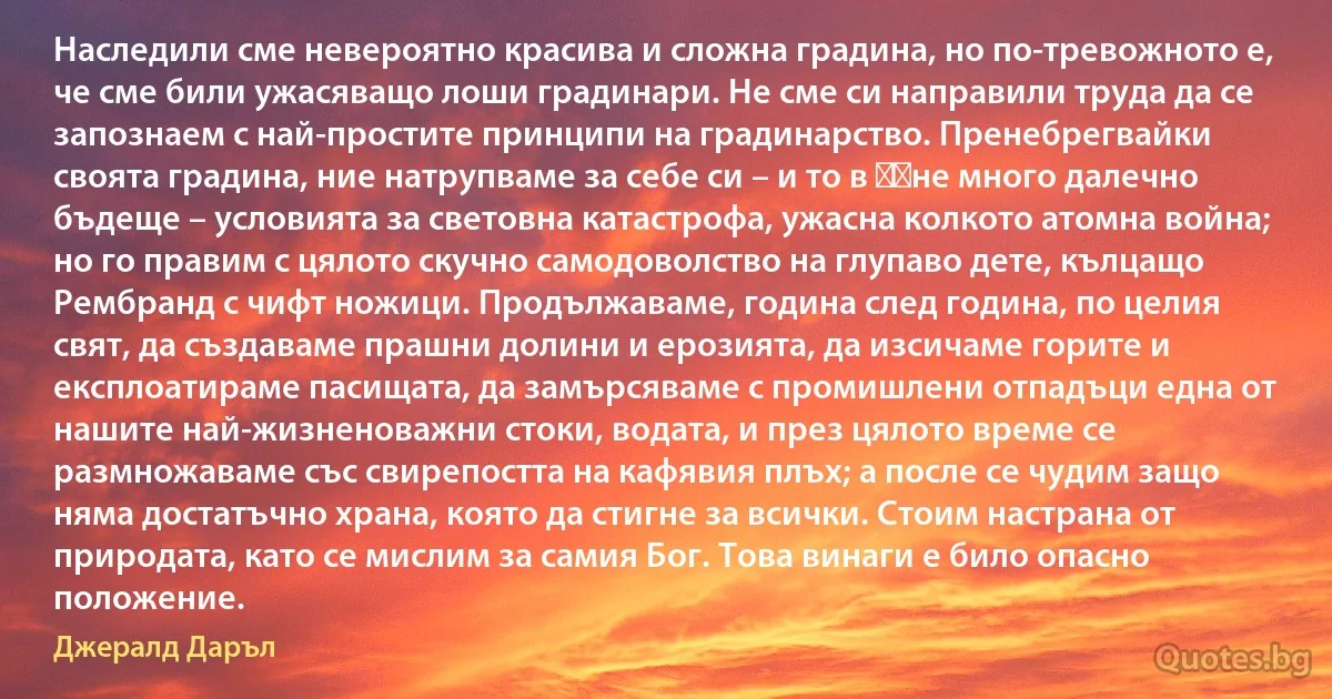 Наследили сме невероятно красива и сложна градина, но по-тревожното е, че сме били ужасяващо лоши градинари. Не сме си направили труда да се запознаем с най-простите принципи на градинарство. Пренебрегвайки своята градина, ние натрупваме за себе си – и то в ​​не много далечно бъдеще – условията за световна катастрофа, ужасна колкото атомна война; но го правим с цялото скучно самодоволство на глупаво дете, кълцащо Рембранд с чифт ножици. Продължаваме, година след година, по целия свят, да създаваме прашни долини и ерозията, да изсичаме горите и експлоатираме пасищата, да замърсяваме с промишлени отпадъци една от нашите най-жизненоважни стоки, водата, и през цялото време се размножаваме със свирепостта на кафявия плъх; а после се чудим защо няма достатъчно храна, която да стигне за всички. Стоим настрана от природата, като се мислим за самия Бог. Това винаги е било опасно положение. (Джералд Даръл)