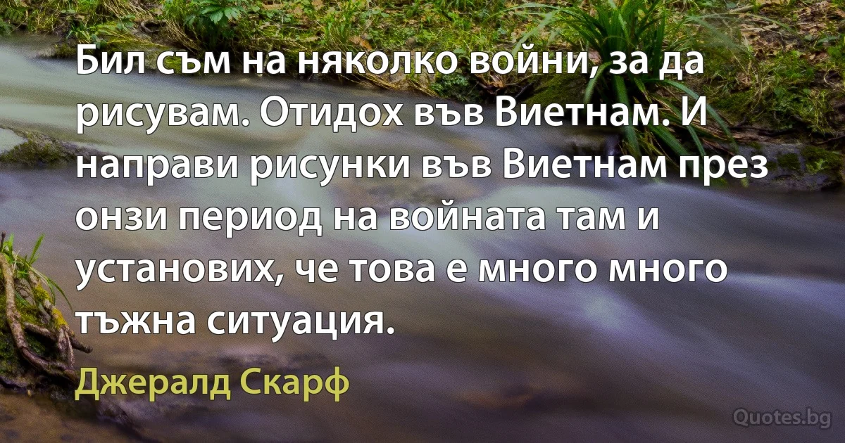 Бил съм на няколко войни, за да рисувам. Отидох във Виетнам. И направи рисунки във Виетнам през онзи период на войната там и установих, че това е много много тъжна ситуация. (Джералд Скарф)