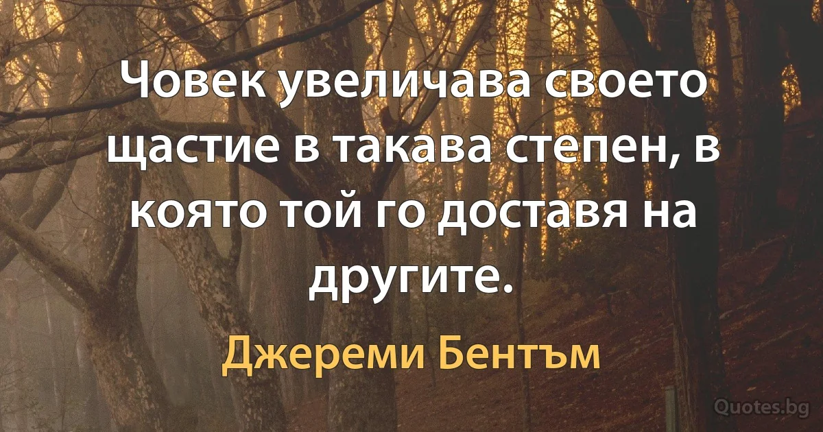 Човек увеличава своето щастие в такава степен, в която той го доставя на другите. (Джереми Бентъм)