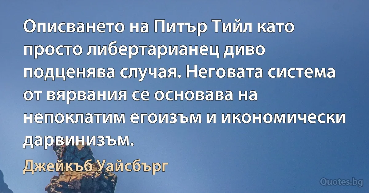 Описването на Питър Тийл като просто либертарианец диво подценява случая. Неговата система от вярвания се основава на непоклатим егоизъм и икономически дарвинизъм. (Джейкъб Уайсбърг)