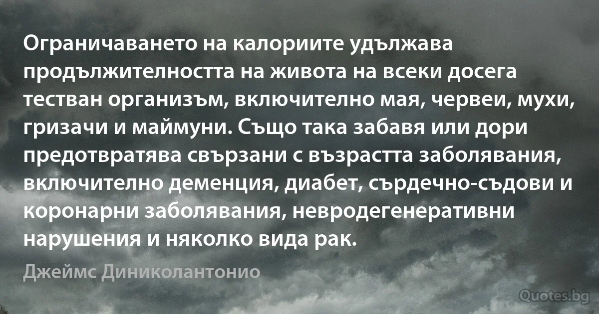 Ограничаването на калориите удължава продължителността на живота на всеки досега тестван организъм, включително мая, червеи, мухи, гризачи и маймуни. Също така забавя или дори предотвратява свързани с възрастта заболявания, включително деменция, диабет, сърдечно-съдови и коронарни заболявания, невродегенеративни нарушения и няколко вида рак. (Джеймс Диниколантонио)