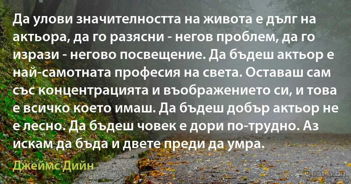 Да улови значителността на живота е дълг на актьора, да го разясни - негов проблем, да го изрази - негово посвещение. Да бъдеш актьор е най-самотната професия на света. Оставаш сам със концентрацията и въображението си, и това е всичко което имаш. Да бъдеш добър актьор не е лесно. Да бъдеш човек е дори по-трудно. Аз искам да бъда и двете преди да умра. (Джеймс Дийн)