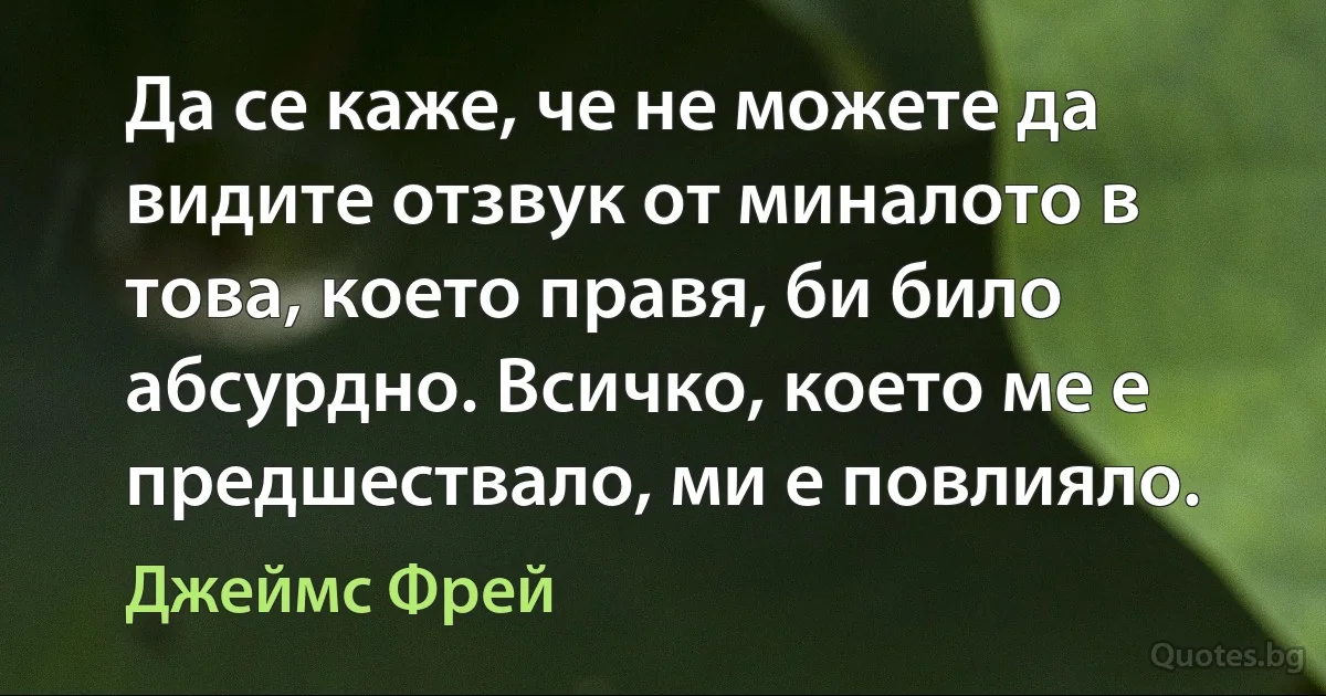 Да се каже, че не можете да видите отзвук от миналото в това, което правя, би било абсурдно. Всичко, което ме е предшествало, ми е повлияло. (Джеймс Фрей)