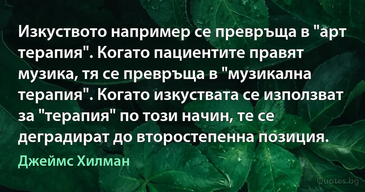 Изкуството например се превръща в "арт терапия". Когато пациентите правят музика, тя се превръща в "музикална терапия". Когато изкуствата се използват за "терапия" по този начин, те се деградират до второстепенна позиция. (Джеймс Хилман)