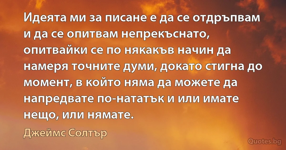 Идеята ми за писане е да се отдръпвам и да се опитвам непрекъснато, опитвайки се по някакъв начин да намеря точните думи, докато стигна до момент, в който няма да можете да напредвате по-нататък и или имате нещо, или нямате. (Джеймс Солтър)