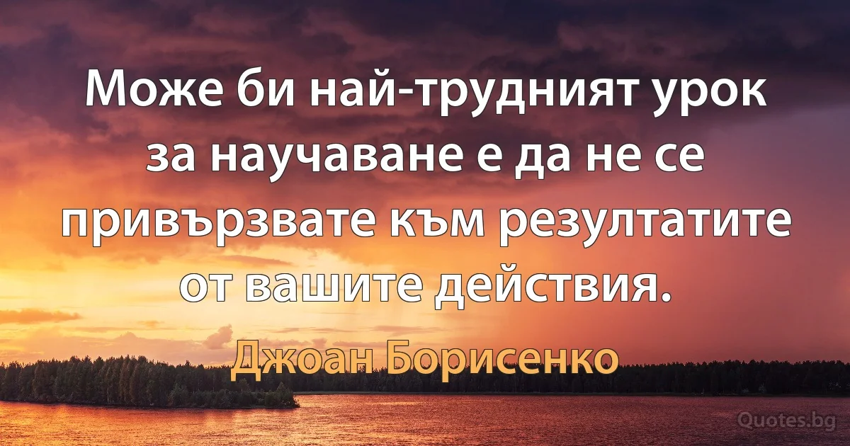 Може би най-трудният урок за научаване е да не се привързвате към резултатите от вашите действия. (Джоан Борисенко)