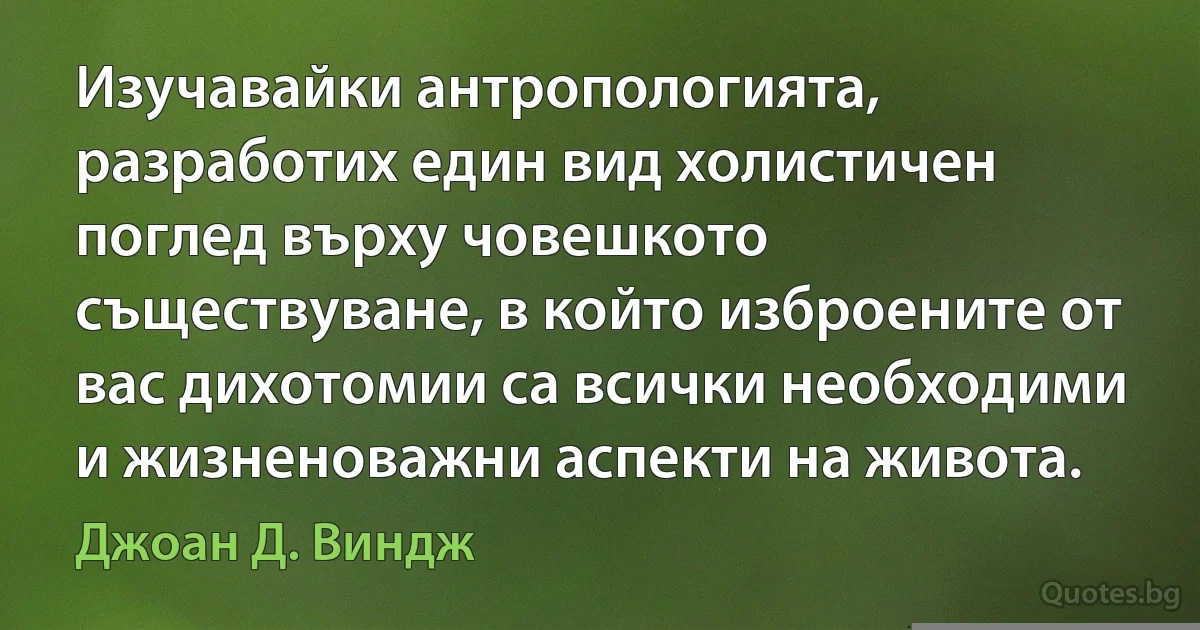 Изучавайки антропологията, разработих един вид холистичен поглед върху човешкото съществуване, в който изброените от вас дихотомии са всички необходими и жизненоважни аспекти на живота. (Джоан Д. Виндж)