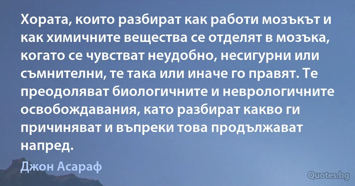 Хората, които разбират как работи мозъкът и как химичните вещества се отделят в мозъка, когато се чувстват неудобно, несигурни или съмнителни, те така или иначе го правят. Те преодоляват биологичните и неврологичните освобождавания, като разбират какво ги причиняват и въпреки това продължават напред. (Джон Асараф)