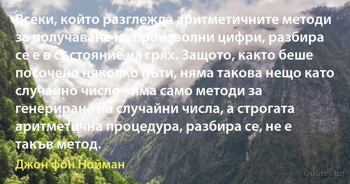 Всеки, който разглежда аритметичните методи за получаване на произволни цифри, разбира се е в състояние на грях. Защото, както беше посочено няколко пъти, няма такова нещо като случайно число - има само методи за генериране на случайни числа, а строгата аритметична процедура, разбира се, не е такъв метод. (Джон фон Нойман)