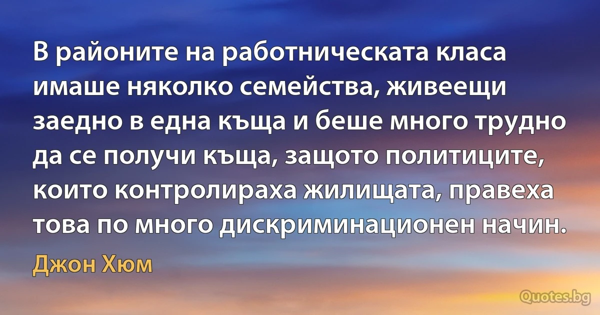 В районите на работническата класа имаше няколко семейства, живеещи заедно в една къща и беше много трудно да се получи къща, защото политиците, които контролираха жилищата, правеха това по много дискриминационен начин. (Джон Хюм)